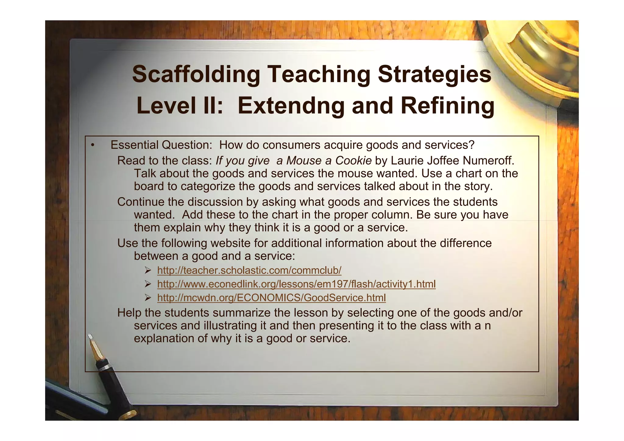 Scaffolding Teaching Strategies
Level II: Extendng and Refining
• Essential Question: How do consumers acquire goods and services?
Read to the class: If you give a Mouse a Cookie by Laurie Joffee Numeroff.
Talk about the goods and services the mouse wanted. Use a chart on the
board to categorize the goods and services talked about in the story.
Continue the discussion by asking what goods and services the students
wanted. Add these to the chart in the proper column. Be sure you havewanted. Add these to the chart in the proper column. Be sure you have
them explain why they think it is a good or a service.
Use the following website for additional information about the difference
between a good and a service:
http://teacher.scholastic.com/commclub/
http://www.econedlink.org/lessons/em197/flash/activity1.html
http://mcwdn.org/ECONOMICS/GoodService.html
Help the students summarize the lesson by selecting one of the goods and/or
services and illustrating it and then presenting it to the class with a n
explanation of why it is a good or service.
 