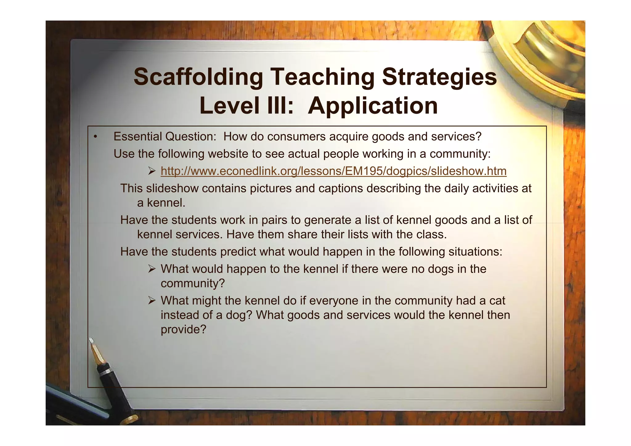 Scaffolding Teaching Strategies
Level III: Application
• Essential Question: How do consumers acquire goods and services?
Use the following website to see actual people working in a community:
http://www.econedlink.org/lessons/EM195/dogpics/slideshow.htm
This slideshow contains pictures and captions describing the daily activities at
a kennel.
Have the students work in pairs to generate a list of kennel goods and a list ofHave the students work in pairs to generate a list of kennel goods and a list of
kennel services. Have them share their lists with the class.
Have the students predict what would happen in the following situations:
What would happen to the kennel if there were no dogs in the
community?
What might the kennel do if everyone in the community had a cat
instead of a dog? What goods and services would the kennel then
provide?
 