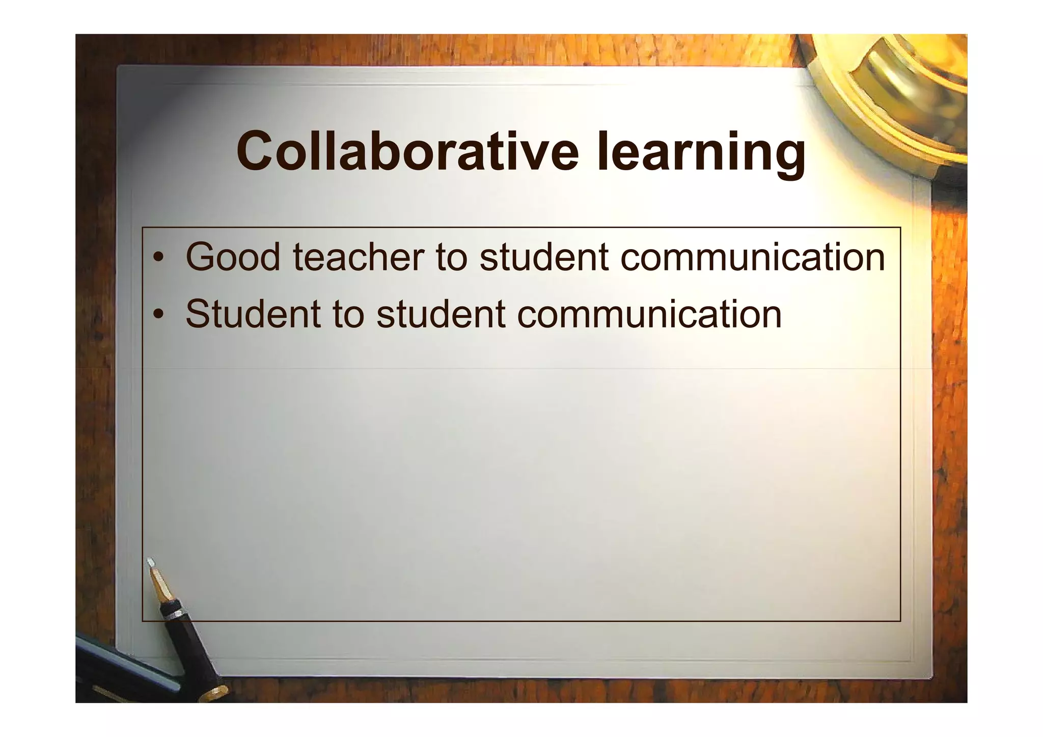 Collaborative learning
• Good teacher to student communication
• Student to student communication
 