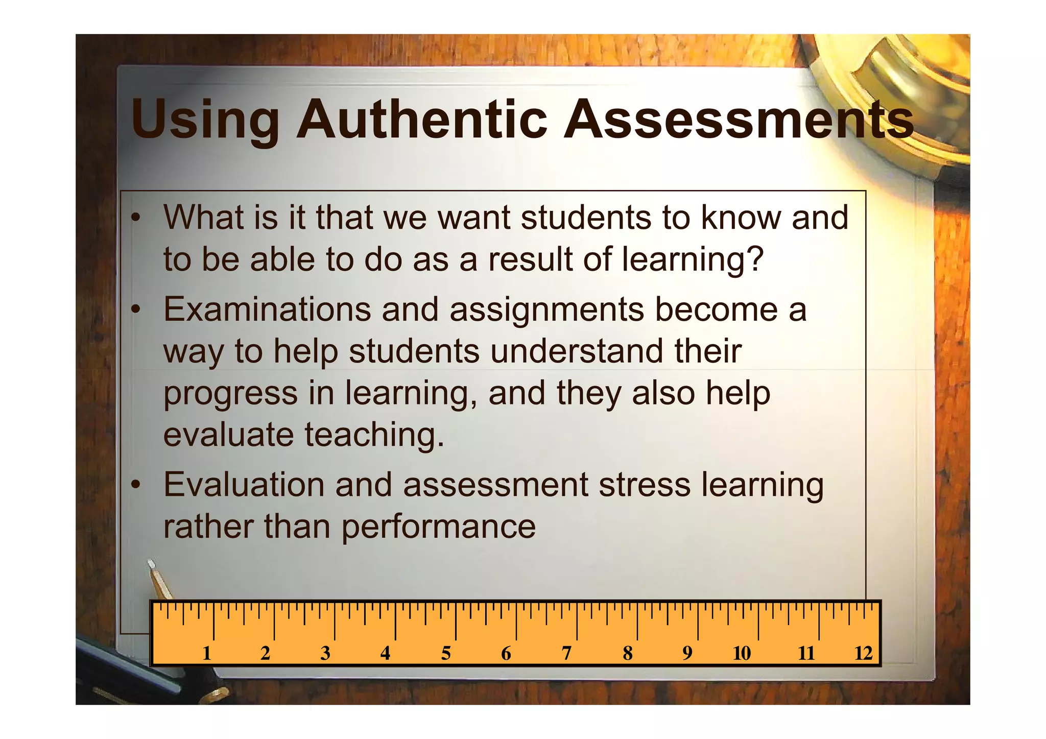 Using Authentic Assessments
• What is it that we want students to know and
to be able to do as a result of learning?
• Examinations and assignments become a
way to help students understand theirway to help students understand their
progress in learning, and they also help
evaluate teaching.
• Evaluation and assessment stress learning
rather than performance
 