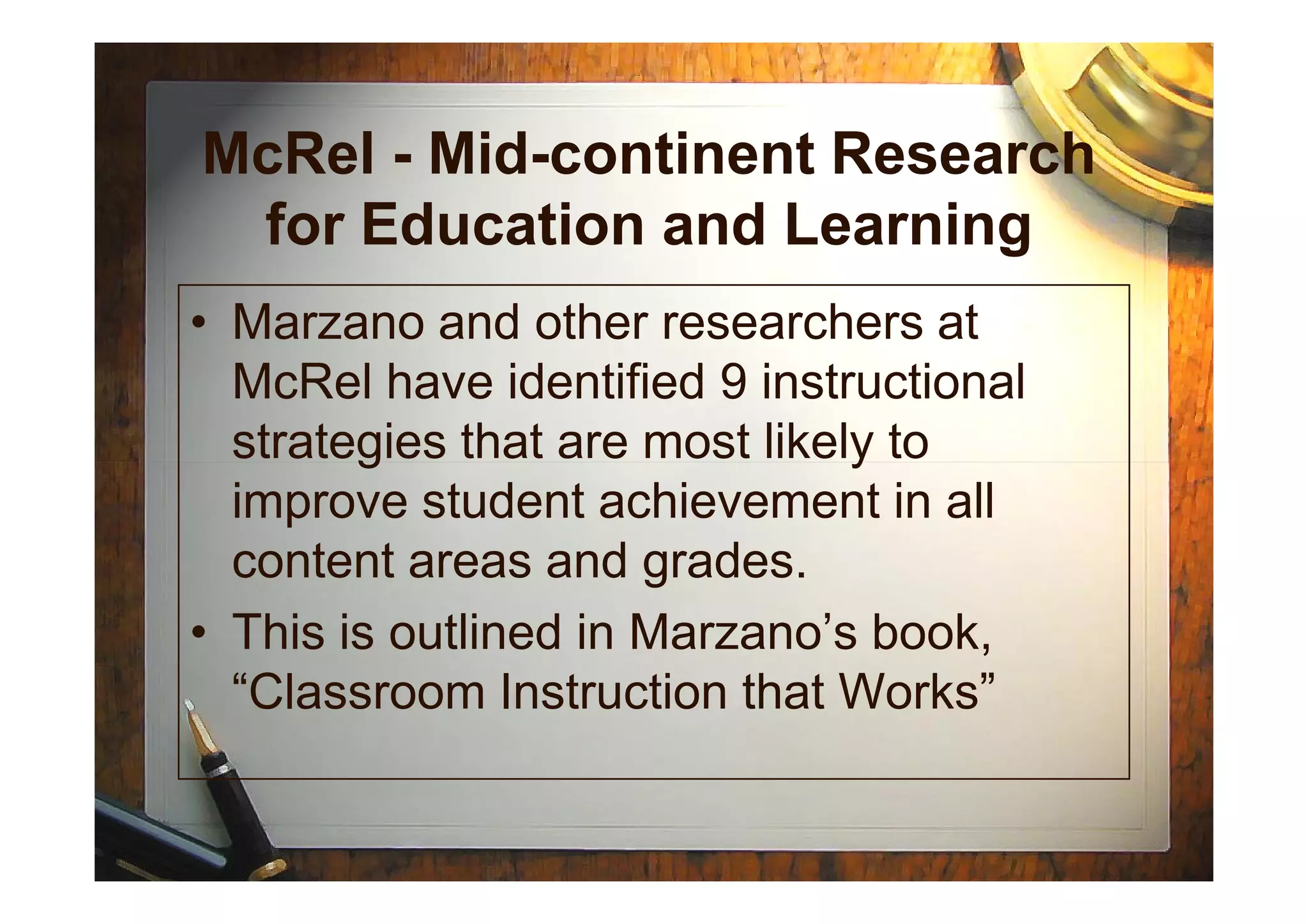 McRel - Mid-continent Research
for Education and Learning
• Marzano and other researchers at
McRel have identified 9 instructional
strategies that are most likely tostrategies that are most likely to
improve student achievement in all
content areas and grades.
• This is outlined in Marzano’s book,
“Classroom Instruction that Works”
 