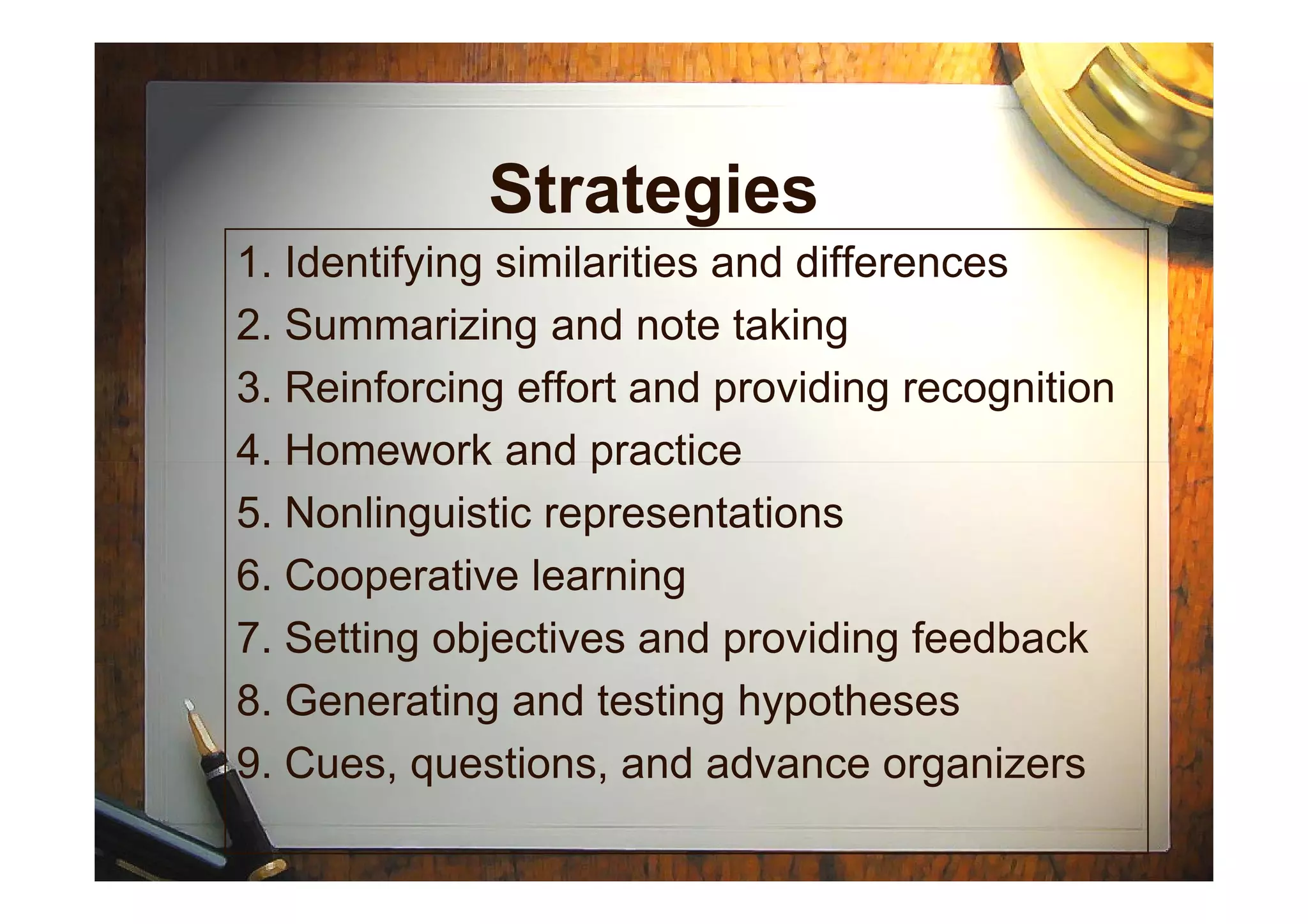 Strategies
1. Identifying similarities and differences
2. Summarizing and note taking
3. Reinforcing effort and providing recognition
4. Homework and practice4. Homework and practice
5. Nonlinguistic representations
6. Cooperative learning
7. Setting objectives and providing feedback
8. Generating and testing hypotheses
9. Cues, questions, and advance organizers
 
