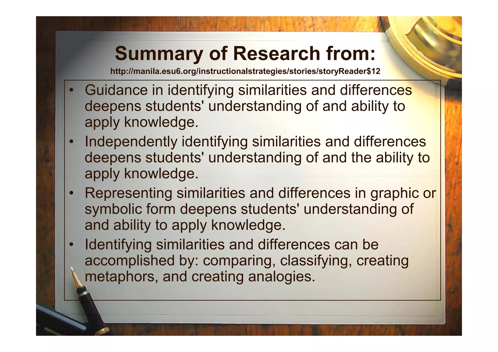Summary of Research from:
http://manila.esu6.org/instructionalstrategies/stories/storyReader$12
• Guidance in identifying similarities and differences
deepens students' understanding of and ability to
apply knowledge.
• Independently identifying similarities and differences
deepens students' understanding of and the ability to
apply knowledge.apply knowledge.
• Representing similarities and differences in graphic or
symbolic form deepens students' understanding of
and ability to apply knowledge.
• Identifying similarities and differences can be
accomplished by: comparing, classifying, creating
metaphors, and creating analogies.
 