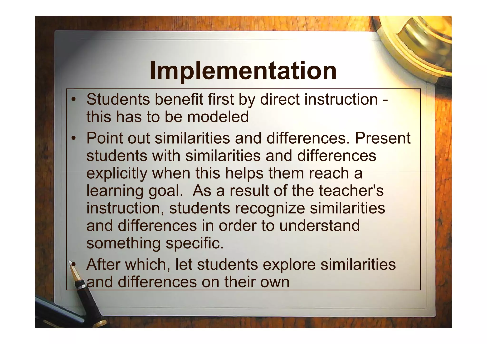 Implementation
• Students benefit first by direct instruction -
this has to be modeled
• Point out similarities and differences. Present
students with similarities and differences
explicitly when this helps them reach aexplicitly when this helps them reach a
learning goal. As a result of the teacher's
instruction, students recognize similarities
and differences in order to understand
something specific.
• After which, let students explore similarities
and differences on their own
 