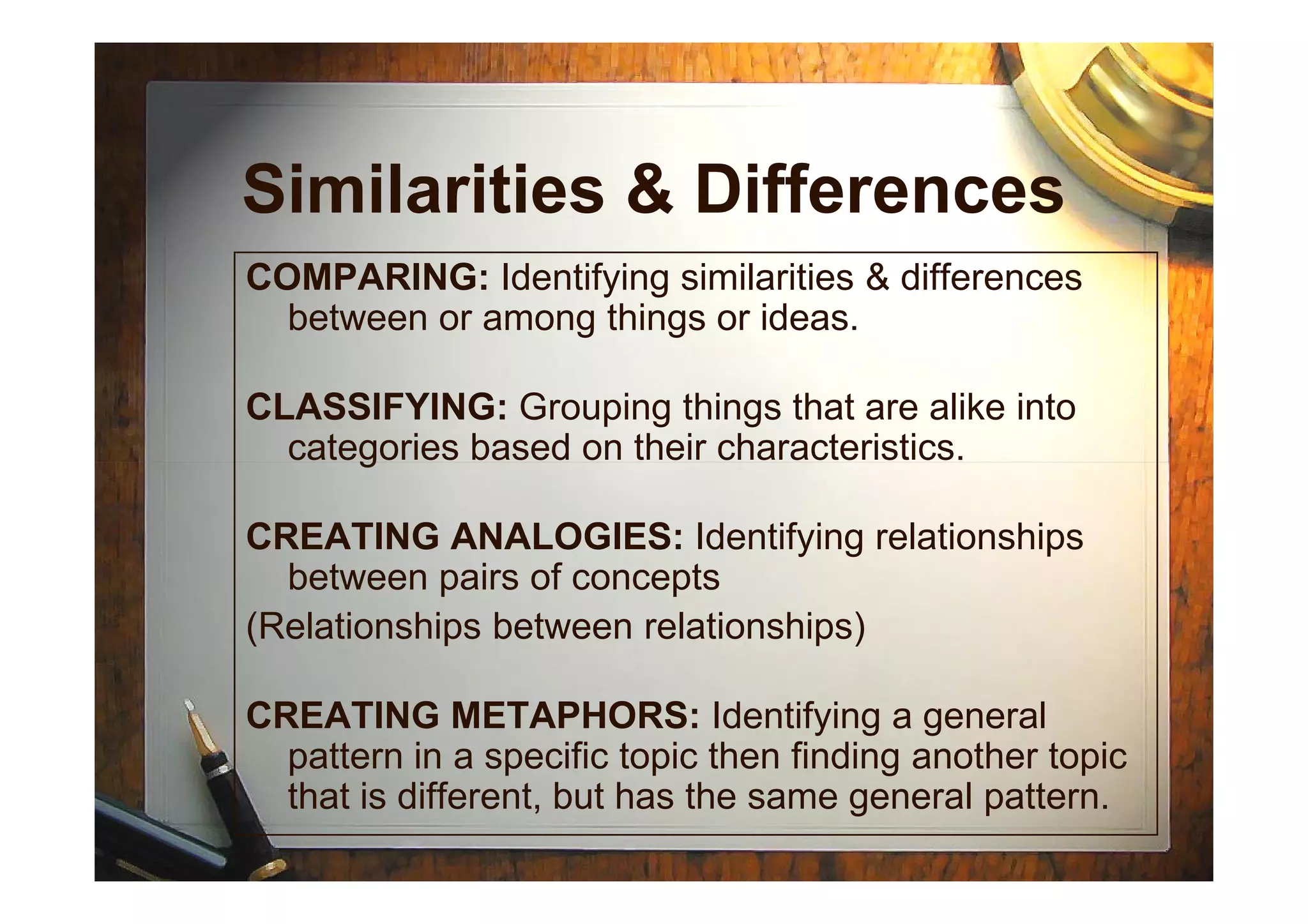 Similarities & Differences
COMPARING: Identifying similarities & differences
between or among things or ideas.
CLASSIFYING: Grouping things that are alike into
categories based on their characteristics.categories based on their characteristics.
CREATING ANALOGIES: Identifying relationships
between pairs of concepts
(Relationships between relationships)
CREATING METAPHORS: Identifying a general
pattern in a specific topic then finding another topic
that is different, but has the same general pattern.
 