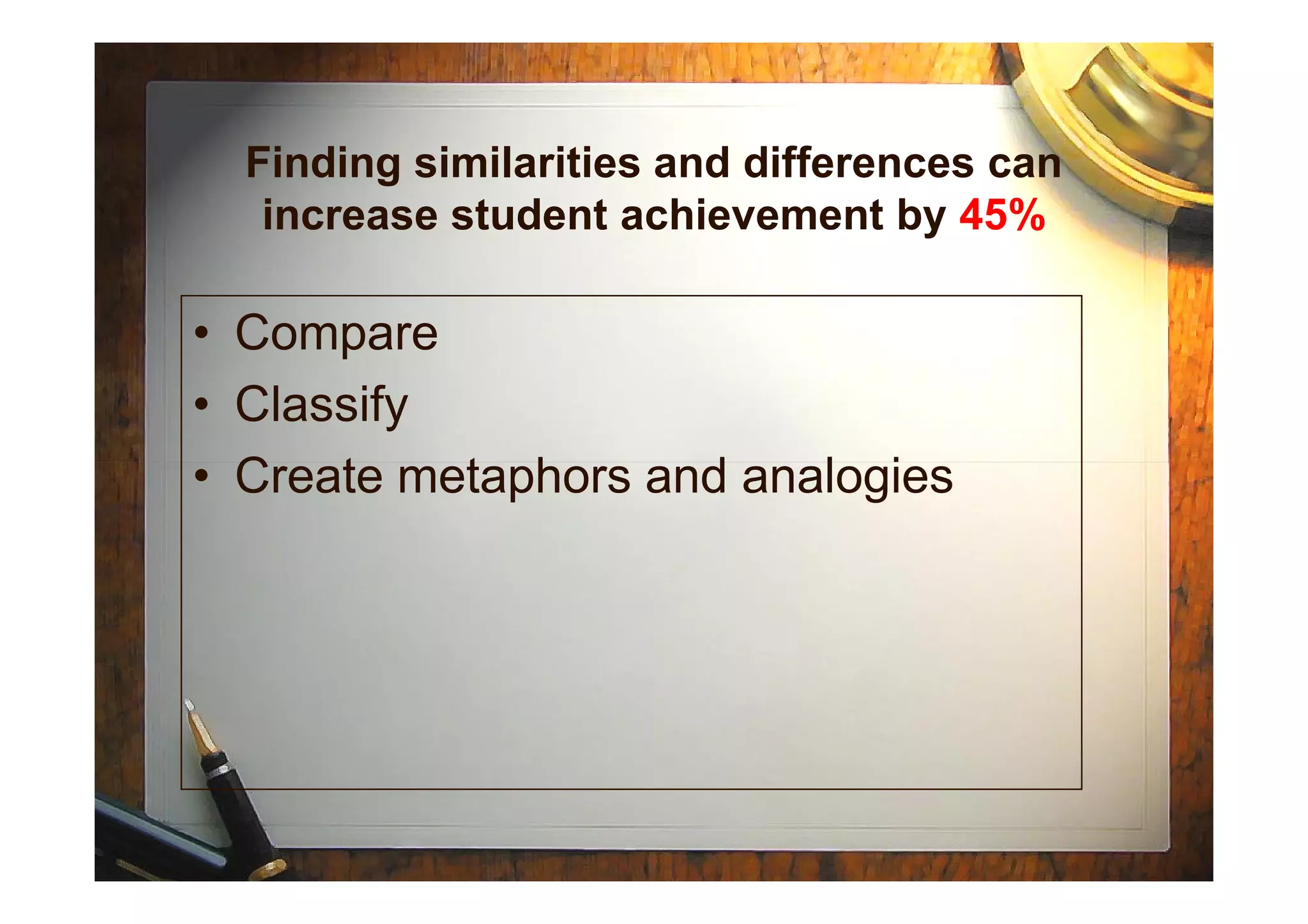 • Compare
• Classify
• Create metaphors and analogies
Finding similarities and differences can
increase student achievement by 45%
• Create metaphors and analogies
 
