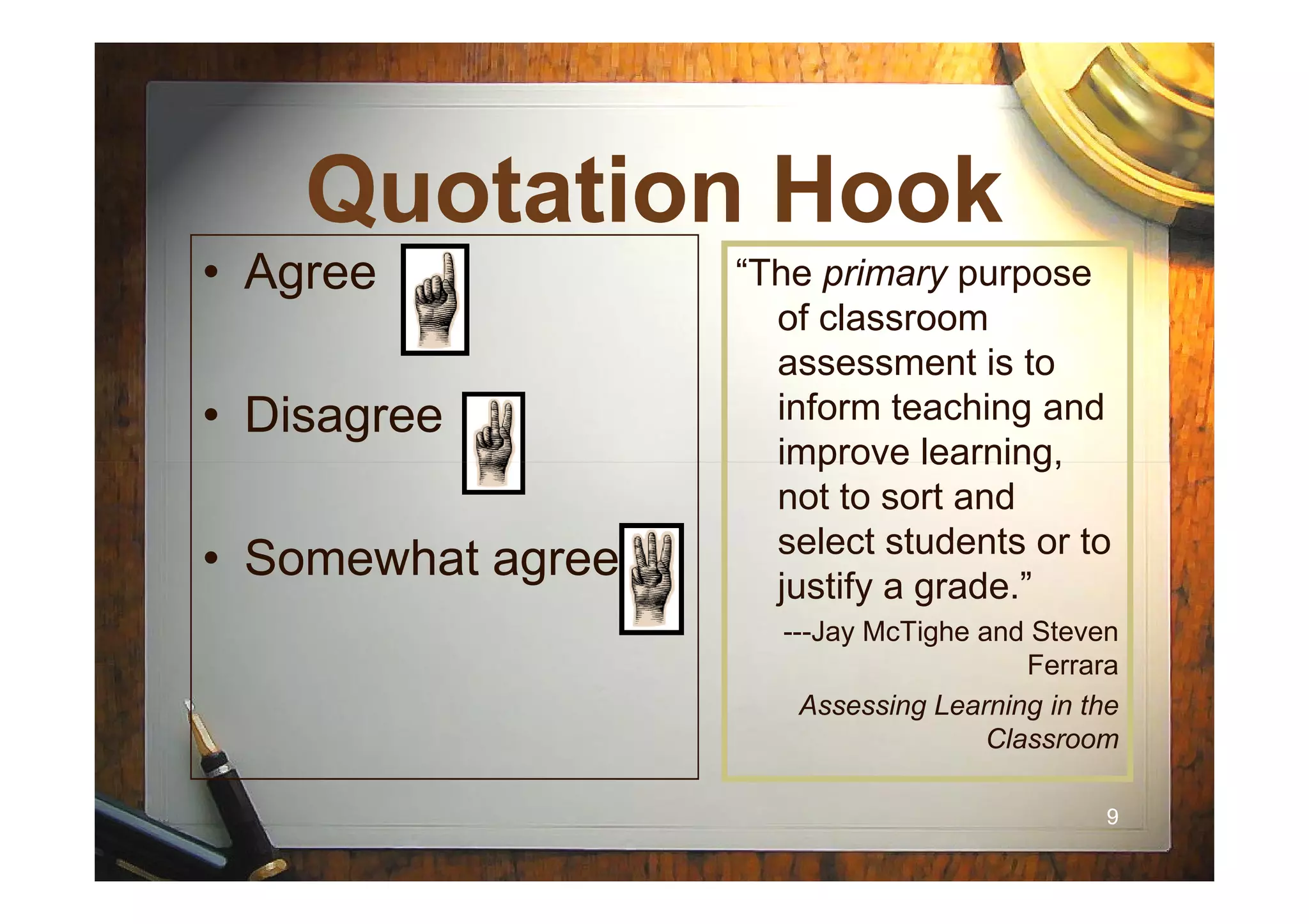 Quotation HookQuotation Hook
• Agree
• Disagree
“The primary purpose
of classroom
assessment is to
inform teaching and
improve learning,
99
• Somewhat agree
improve learning,
not to sort and
select students or to
justify a grade.”
---Jay McTighe and Steven
Ferrara
Assessing Learning in the
Classroom
 
