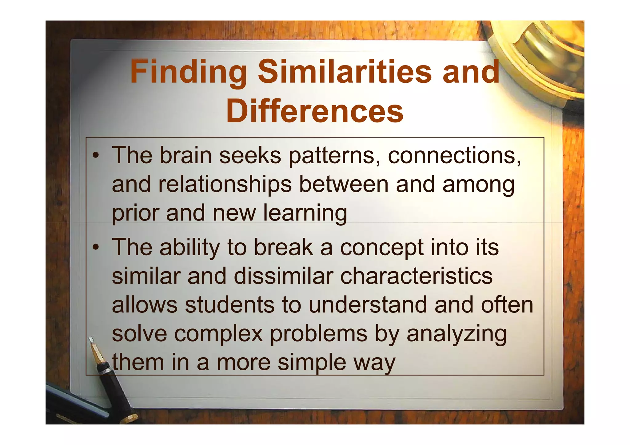 • The brain seeks patterns, connections,
and relationships between and among
prior and new learning
Finding Similarities and
Differences
prior and new learning
• The ability to break a concept into its
similar and dissimilar characteristics
allows students to understand and often
solve complex problems by analyzing
them in a more simple way
 