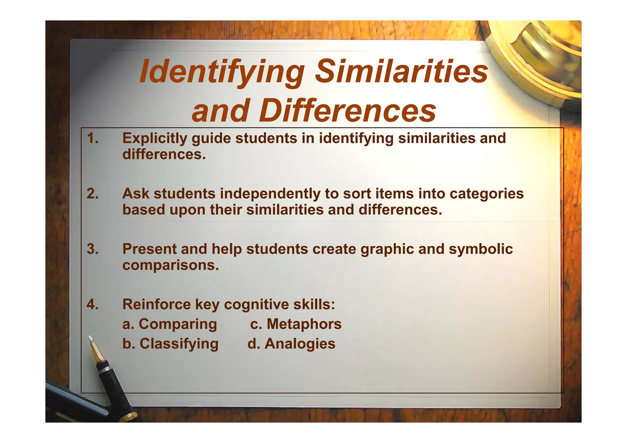 Identifying Similarities
and Differences
1. Explicitly guide students in identifying similarities and
differences.
2. Ask students independently to sort items into categories
based upon their similarities and differences.
3. Present and help students create graphic and symbolic
comparisons.
4. Reinforce key cognitive skills:
a. Comparing c. Metaphors
b. Classifying d. Analogies
 