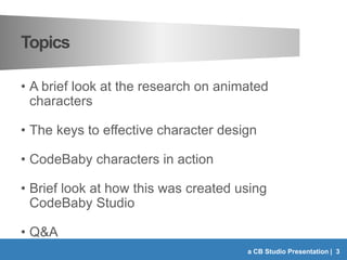 Topics
• A brief look at the research on animated
characters
• The keys to effective character design
• CodeBaby characters in action
• Brief look at how this was created using
CodeBaby Studio
• Q&A
a CB Studio Presentation | 3
 