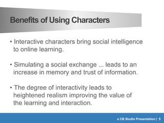 Benefits of Using Characters
• Interactive characters bring social intelligence
to online learning.
• Simulating a social ...