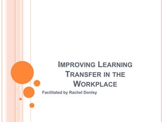 IMPROVING LEARNING
          TRANSFER IN THE
            WORKPLACE
Facilitated by Rachel Donley
 