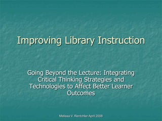 Melissa V. Rentchler April 2008 Improving Library Instruction Going Beyond the Lecture: Integrating Critical Thinking Strategies and Technologies to Affect Better Learner Outcomes  