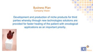 Business Plan
Company Vision
Development and production of niche products for third
parties whereby through new technologies solutions are
provided for faster healing of the patient with oncological
applications as an important priority.
 