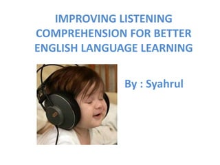 IMPROVING LISTENING 
COMPREHENSION FOR BETTER 
ENGLISH LANGUAGE LEARNING 
By : Syahrul 
 