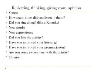Reviewing, thinking, giving your opinion
 Songs:
 How many times did you listen to them?
 Did you sing along? (like a Karaoke)
 New words:
 New expressions:
 Did you like the activity?
 Have you improved your listening?
 Have you improved your pronunciation?
 Are you going to continue with the activity?
 Opinion
 