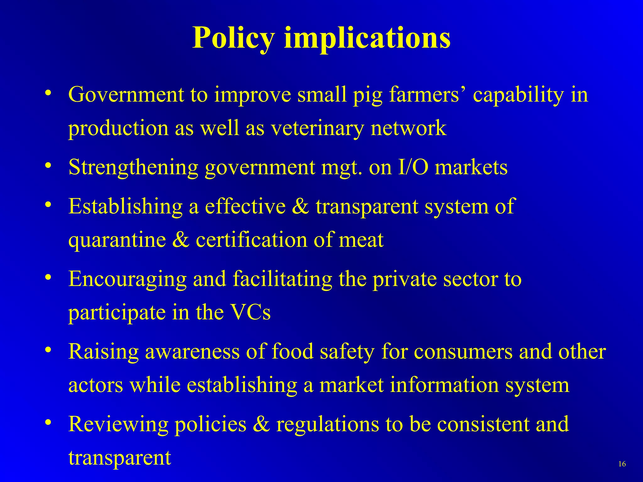 Policy implications
• Government to improve small pig farmers’ capability in
production as well as veterinary network
• Strengthening government mgt. on I/O markets
• Establishing a effective & transparent system of
quarantine & certification of meat
• Encouraging and facilitating the private sector to
participate in the VCs
• Raising awareness of food safety for consumers and other
actors while establishing a market information system
• Reviewing policies & regulations to be consistent and
transparent 16
 