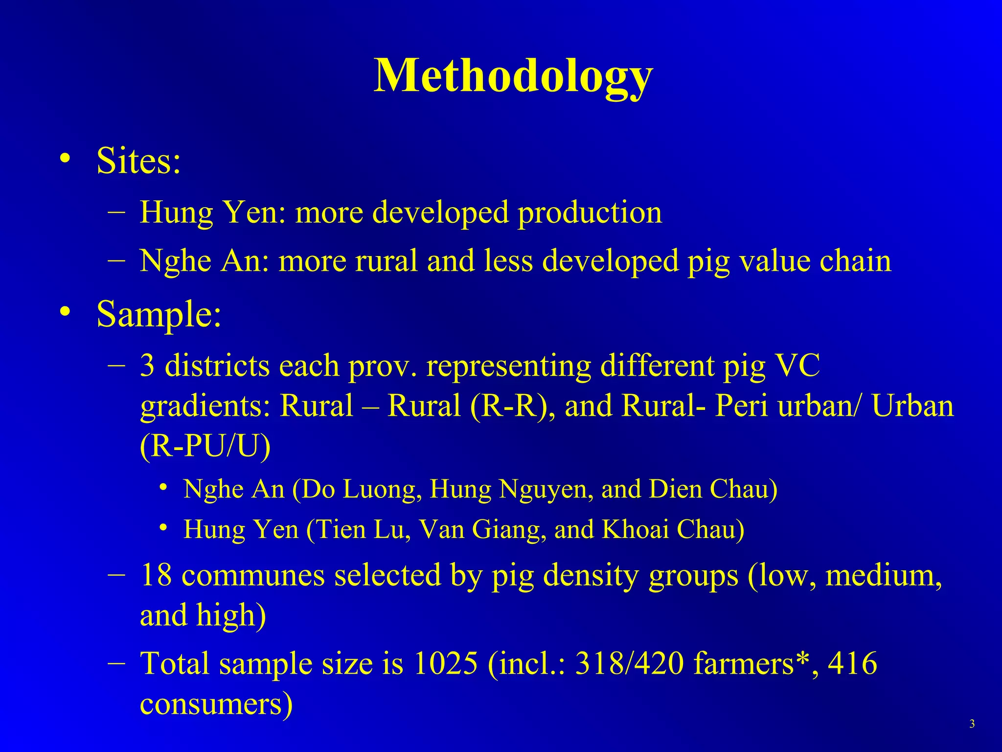 Methodology
• Sites:
– Hung Yen: more developed production
– Nghe An: more rural and less developed pig value chain
• Sample:
– 3 districts each prov. representing different pig VC
gradients: Rural – Rural (R-R), and Rural- Peri urban/ Urban
(R-PU/U)
• Nghe An (Do Luong, Hung Nguyen, and Dien Chau)
• Hung Yen (Tien Lu, Van Giang, and Khoai Chau)
– 18 communes selected by pig density groups (low, medium,
and high)
– Total sample size is 1025 (incl.: 318/420 farmers*, 416
consumers) 3
 