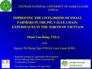 IMPROVING THE LIVELIHOOD OF SMALL
FARMERS IN THE PIG VALUE CHAIN:
EXPERIENCES IN THE NORTH OF VIETNAM
1
Pham Van Hung, VNUA
VIETNAM NATIONAL UNIVERSITY OF AGRICULTURE
(VNUA)
Regional seminar on 'Agriculture Development
for the Mekong Delta: How to Increase the
Livelihood of Farmers‘
Can Tho City, Vietnam, 24 April 2015
And
Nguyen Thi Duong Nga (VNUA), Lucia Lapar (ILRI)
 