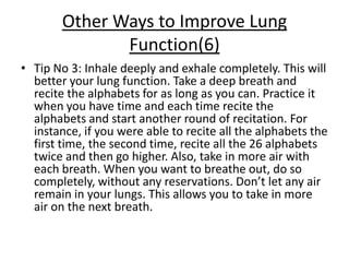Other Ways to Improve Lung
               Function(6)
• Tip No 3: Inhale deeply and exhale completely. This will
  better your lung function. Take a deep breath and
  recite the alphabets for as long as you can. Practice it
  when you have time and each time recite the
  alphabets and start another round of recitation. For
  instance, if you were able to recite all the alphabets the
  first time, the second time, recite all the 26 alphabets
  twice and then go higher. Also, take in more air with
  each breath. When you want to breathe out, do so
  completely, without any reservations. Don’t let any air
  remain in your lungs. This allows you to take in more
  air on the next breath.
 
