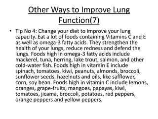 Other Ways to Improve Lung
              Function(7)
• Tip No 4: Change your diet to improve your lung
  capacity. Eat a lot of foods containing Vitamins C and E
  as well as omega-3 fatty acids. They strengthen the
  health of your lungs, reduce redness and defend the
  lungs. Foods high in omega-3 fatty acids include
  mackerel, tuna, herring, lake trout, salmon, and other
  cold-water fish. Foods high in vitamin E include
  spinach, tomatoes, kiwi, peanuts, almonds, broccoli,
  sunflower seeds, hazelnuts and oils, like safflower,
  corn, soy bean. Foods high in vitamin C include lemons,
  oranges, grape-fruits, mangoes, papayas, kiwi,
  tomatoes, jicama, broccoli, potatoes, red peppers,
  orange peppers and yellow peppers.
 