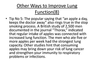 Other Ways to Improve Lung
              Function(8)
• Tip No 5: The popular saying that “an apple a day,
  keeps the doctor away” also rings true in the stop
  smoking process. A British study of 2,500 men
  documented in the journal “Thorax,” indicated
  that regular intake of apples was connected with
  increased lung function. The men who ate five or
  more apples per week had the strongest lung
  capacity. Other studies hint that consuming
  apples may bring down your risk of lung cancer
  and strengthen your immunity to respiratory
  problems or infections.
 