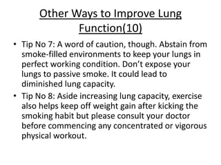 Other Ways to Improve Lung
             Function(10)
• Tip No 7: A word of caution, though. Abstain from
  smoke-filled environments to keep your lungs in
  perfect working condition. Don’t expose your
  lungs to passive smoke. It could lead to
  diminished lung capacity.
• Tip No 8: Aside increasing lung capacity, exercise
  also helps keep off weight gain after kicking the
  smoking habit but please consult your doctor
  before commencing any concentrated or vigorous
  physical workout.
 