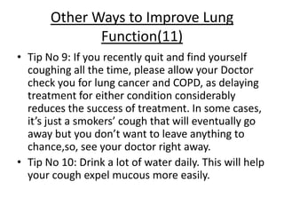 Other Ways to Improve Lung
              Function(11)
• Tip No 9: If you recently quit and find yourself
  coughing all the time, please allow your Doctor
  check you for lung cancer and COPD, as delaying
  treatment for either condition considerably
  reduces the success of treatment. In some cases,
  it’s just a smokers’ cough that will eventually go
  away but you don’t want to leave anything to
  chance,so, see your doctor right away.
• Tip No 10: Drink a lot of water daily. This will help
  your cough expel mucous more easily.
 