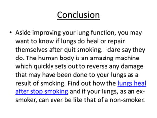Conclusion
• Aside improving your lung function, you may
  want to know if lungs do heal or repair
  themselves after quit smoking. I dare say they
  do. The human body is an amazing machine
  which quickly sets out to reverse any damage
  that may have been done to your lungs as a
  result of smoking. Find out how the lungs heal
  after stop smoking and if your lungs, as an ex-
  smoker, can ever be like that of a non-smoker.
 