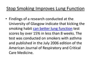 Stop Smoking Improves Lung Function
• Findings of a research conducted at the
  University of Glasgow indicate that kicking the
  smoking habit can better lung function test
  scores by over 15% in less than 8 weeks. The
  test was conducted on smokers with asthma
  and published in the July 2006 edition of the
  American Journal of Respiratory and Critical
  Care Medicine.
 