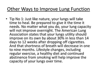 Other Ways to Improve Lung Function
• Tip No 1: Just like nature, your lungs will take
  time to heal. Be prepared to give it the time it
  needs. No matter what you do, your lung capacity
  will not improve overnight. The American Lung
  Association states that your lungs utility should
  improve on its own by about 30% in less than 14
  days to 12 weeks after dropping off cigarettes.
  And that shortness of breath will decrease in one
  to nine months. Lifestyle changes, including
  regular exercise, a healthy diet and continued
  abstinence from smoking will help improve the
  capacity of your lungs over time.
 