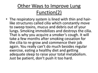 Other Ways to Improve Lung
              Function(2)
• The respiratory system is lined with thin and hair-
  like structures called cilia which constantly move
  to sweep toxins, mucus and debris out of your
  lungs. Smoking immobilizes and destroys the cilia.
  That is why you acquire a smoker’s cough. It will
  take a few months after smoking cessation for
  the cilia to re-grow and commence their job
  again. You really can’t do much besides regular
  exercise, eating a healthy diet and getting
  adequate sleep to raise your total metabolism.
  Just be patient, don’t push it too hard.
 