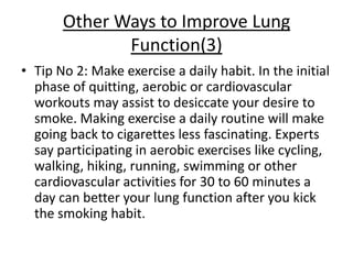 Other Ways to Improve Lung
              Function(3)
• Tip No 2: Make exercise a daily habit. In the initial
  phase of quitting, aerobic or cardiovascular
  workouts may assist to desiccate your desire to
  smoke. Making exercise a daily routine will make
  going back to cigarettes less fascinating. Experts
  say participating in aerobic exercises like cycling,
  walking, hiking, running, swimming or other
  cardiovascular activities for 30 to 60 minutes a
  day can better your lung function after you kick
  the smoking habit.
 