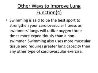 Other Ways to Improve Lung
             Function(4)
• Swimming is said to be the best sport to
  strengthen your cardiovascular fitness as
  swimmers’ lungs will utilize oxygen three
  times more expeditiously than a non-
  swimmer. Swimming also uses more muscular
  tissue and requires greater lung capacity than
  any other type of cardiovascular exercise.
 