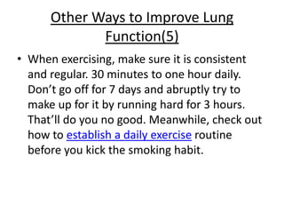 Other Ways to Improve Lung
             Function(5)
• When exercising, make sure it is consistent
  and regular. 30 minutes to one hour daily.
  Don’t go off for 7 days and abruptly try to
  make up for it by running hard for 3 hours.
  That’ll do you no good. Meanwhile, check out
  how to establish a daily exercise routine
  before you kick the smoking habit.
 