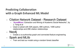 • Citation Network Dataset - Research Dataset
– “ArnetMiner: Extraction and Mining of Academic Social Networks”, by
J. Tang et al
– Used a subset with 52K papers, 80K authors, 140K author
relationships and 29K citation relationships
• Neo4j
– Create a co-authorship graph and connected feature engineering
• Spark and MLlib
– Train and test our model using a random forest classifier
24
Predicting Collaboration
with a Graph Enhanced ML Model
 