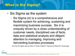 Medco is a registered trademark of Medco Health Solutions, Inc.© 2007 Medco Health Solutions, Inc. All rights reserved.Distribution prohibited without prior consent.
What is Six Sigma?
• Six Sigma as the system
- Six Sigma (σ) is a comprehensive and
flexible system for achieving, sustaining and
maximizing business success. Six σ is
uniquely driven by a close understanding of
customer needs, disciplined use of facts,
data and statistical analysis and diligent
attention to managing, improving and
reinventing business processes
from the Six Sigma way by Peter S. Pande, Robert P. Newman & Roland R. Cavanaugh
 