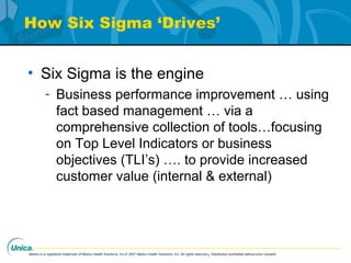 Medco is a registered trademark of Medco Health Solutions, Inc.© 2007 Medco Health Solutions, Inc. All rights reserved.Distribution prohibited without prior consent.
How Six Sigma ‘Drives’
• Six Sigma is the engine
- Business performance improvement … using
fact based management … via a
comprehensive collection of tools…focusing
on Top Level Indicators or business
objectives (TLI’s) …. to provide increased
customer value (internal & external)
 
