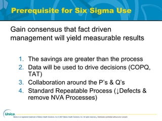 Medco is a registered trademark of Medco Health Solutions, Inc.© 2007 Medco Health Solutions, Inc. All rights reserved.Distribution prohibited without prior consent.
Prerequisite for Six Sigma Use
1. The savings are greater than the process
2. Data will be used to drive decisions (COPQ,
TAT)
3. Collaboration around the P’s & Q’s
4. Standard Repeatable Process (↓Defects &
remove NVA Processes)
Gain consensus that fact driven
management will yield measurable results
 