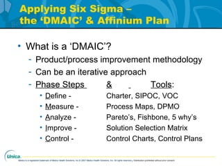 Medco is a registered trademark of Medco Health Solutions, Inc.© 2007 Medco Health Solutions, Inc. All rights reserved.Distribution prohibited without prior consent.
Applying Six Sigma –
the ‘DMAIC’ & Affinium Plan
• What is a ‘DMAIC’?
- Product/process improvement methodology
- Can be an iterative approach
- Phase Steps & Tools:
• Define - Charter, SIPOC, VOC
• Measure - Process Maps, DPMO
• Analyze - Pareto’s, Fishbone, 5 why’s
• Improve - Solution Selection Matrix
• Control - Control Charts, Control Plans
 
