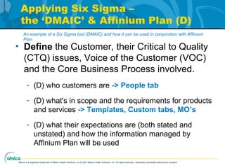 Medco is a registered trademark of Medco Health Solutions, Inc.© 2007 Medco Health Solutions, Inc. All rights reserved.Distribution prohibited without prior consent.
Applying Six Sigma –
the ‘DMAIC’ & Affinium Plan (D)
• Define the Customer, their Critical to Quality
(CTQ) issues, Voice of the Customer (VOC)
and the Core Business Process involved.
- (D) who customers are -> People tab
- (D) what's in scope and the requirements for products
and services -> Templates, Custom tabs, MO’s
- (D) what their expectations are (both stated and
unstated) and how the information managed by
Affinium Plan will be used
An example of a Six Sigma tool (DMAIC) and how it can be used in conjunction with Affinium
Plan
 
