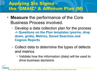 Medco is a registered trademark of Medco Health Solutions, Inc.© 2007 Medco Health Solutions, Inc. All rights reserved.Distribution prohibited without prior consent.
Applying Six Sigma –
the ‘DMAIC’ & Affinium Plan (M)
• Measure the performance of the Core
Business Process involved.
- Develop a data collection plan for the process
-> Questions on the Plan templates (yes/no, drop
down, grids), Metrics, Saved Searches and
Cognos Reports
- Collect data to determine the types of defects
and metrics
• Validate how the information (data) will be used to
drive business decisions
 