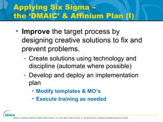 Medco is a registered trademark of Medco Health Solutions, Inc.© 2007 Medco Health Solutions, Inc. All rights reserved.Distribution prohibited without prior consent.
Applying Six Sigma –
the ‘DMAIC’ & Affinium Plan (I)
• Improve the target process by
designing creative solutions to fix and
prevent problems.
- Create solutions using technology and
discipline (automate where possible)
- Develop and deploy an implementation
plan
• Modify templates & MO’s
• Execute training as needed
 