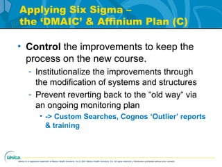 Medco is a registered trademark of Medco Health Solutions, Inc.© 2007 Medco Health Solutions, Inc. All rights reserved.Distribution prohibited without prior consent.
Applying Six Sigma –
the ‘DMAIC’ & Affinium Plan (C)
• Control the improvements to keep the
process on the new course.
- Institutionalize the improvements through
the modification of systems and structures
- Prevent reverting back to the “old way“ via
an ongoing monitoring plan
• -> Custom Searches, Cognos ‘Outlier’ reports
& training
 