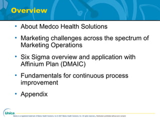 Medco is a registered trademark of Medco Health Solutions, Inc.© 2007 Medco Health Solutions, Inc. All rights reserved.Distribution prohibited without prior consent.
Overview
• About Medco Health Solutions
• Marketing challenges across the spectrum of
Marketing Operations
• Six Sigma overview and application with
Affinium Plan (DMAIC)
• Fundamentals for continuous process
improvement
• Appendix
 