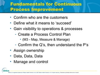 Medco is a registered trademark of Medco Health Solutions, Inc.© 2007 Medco Health Solutions, Inc. All rights reserved.Distribution prohibited without prior consent.
Fundamentals for Continuous
Process Improvement
• Confirm who are the customers
• Define what it means to ‘succeed’
• Gain visibility to operations & processes
- Create a Process Control Plan
• (M3 - Map, Measure & Manage)
- Confirm the Q’s, then understand the P’s
• Assign ownership
• Data, Data, Data
• Manage and control
 