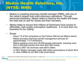 Medco is a registered trademark of Medco Health Solutions, Inc.© 2007 Medco Health Solutions, Inc. All rights reserved.Distribution prohibited without prior consent.
Medco Health Solutions, Inc.
(NYSE: MHS)
• Medco is a leading pharmacy benefit manager (PBM), with one of
the nation's largest mail order pharmacy operations. Through
advanced pharmacy, Medco helps to improve the health and lower
the total cost of care for clients and their members.
• Medco helps to ensure that millions of Americans have access to
affordable, high-quality prescription healthcare. It is more than our
business-it's our calling.
• Scope
- About 1/3 of the companies on the Fortune 500 list are Medco clients.
- Medco provides pharmacy benefit management services for
approximately 1 in 5 Americans.
- Medco employs more than 20,000 people nationwide, including more
than 2,400 pharmacists and more than 500 nurses.
- Medco’s 2007 net revenues were $44.5 billion.
- In 2007 Medco managed nearly 560 million prescriptions of which 94.8
m, were fulfilled by our Mail order pharmacies
Information from the Medco Health Solutions investor web site (4.11.2008). URL, http://phx.corporate-ir.net/phoenix.zhtml?c=131268&p=irol-homeProfile
 