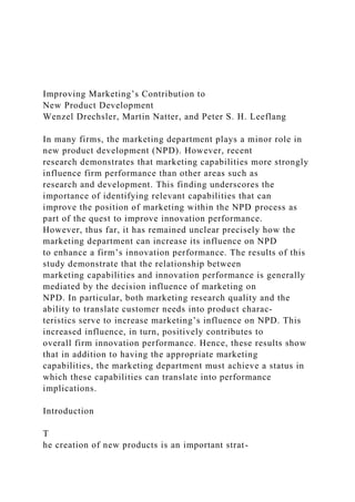 Improving Marketing’s Contribution to
New Product Development
Wenzel Drechsler, Martin Natter, and Peter S. H. Leeflang
In many firms, the marketing department plays a minor role in
new product development (NPD). However, recent
research demonstrates that marketing capabilities more strongly
influence firm performance than other areas such as
research and development. This finding underscores the
importance of identifying relevant capabilities that can
improve the position of marketing within the NPD process as
part of the quest to improve innovation performance.
However, thus far, it has remained unclear precisely how the
marketing department can increase its influence on NPD
to enhance a firm’s innovation performance. The results of this
study demonstrate that the relationship between
marketing capabilities and innovation performance is generally
mediated by the decision influence of marketing on
NPD. In particular, both marketing research quality and the
ability to translate customer needs into product charac-
teristics serve to increase marketing’s influence on NPD. This
increased influence, in turn, positively contributes to
overall firm innovation performance. Hence, these results show
that in addition to having the appropriate marketing
capabilities, the marketing department must achieve a status in
which these capabilities can translate into performance
implications.
Introduction
T
he creation of new products is an important strat-
 