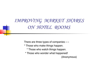 IMPROVING MARKET SHARES
ON HOTEL ROOMS
There are three types of companies – –
* Those who make things happen.
* Those who watch things happen.
* Those who wonder what happened!
(Anonymous)
 