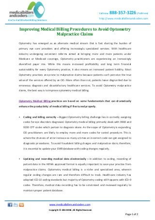 End to End Medical Billing Solutions
Call now 888-357-3226 (Toll Free)
http://www.medicalbillersandcoders.com
www.medicalbillersandcoders.com
Copyright ©-2013 MBC. All Rights Reserved.
Page 1 of 2
Improving Medical Billing Procedures to Avoid Optometry
Malpractice Claims
Optometry has emerged as an alternate medical stream that is fast sharing the burden of
primary eye care providers and offering increasingly specialized services. With healthcare
industry undergoing consistent reforms aimed at bringing more and more patients under
Medicare or Medicaid coverage, Optometry practitioners are experiencing an increasingly
diversified payer mix. While this means increased profitability and long term financial
sustainability for every Optometry practice, it also means an increased patient liability. Most
Optometry practices are prone to malpractice claims because patients can’t perceive the true
value of the services offered by an OD. More often than not, patients leave disgruntled due to
erroneous diagnosis and dissatisfactory healthcare services. To avoid Optometry malpractice
claims, the best way is to improve optometry medical billing.
Optometry Medical Billing practices are based on some fundamentals that can dramatically
enhance the productivity of medical billing if fine tuned properly.
 Coding and billing correctly – Biggest Optometry billing challenge lies in correctly assigning
codes for eye disorders diagnosed. Optometry medical billing primarily deals with 9900 and
9200 CPT codes which pertain to diagnosis alone. As the scope of Optometry is expanding,
OD practitioners are likely to employ more and more codes for varied procedure. This is
where the chances of error increase as many a times an incorrect code can get assigned to
diagnostic procedures. To avoid fraudulent billing charges and malpractice claim, therefore,
it is essential to update your EMR database with coding changes regularly.
 Updating and recording medical data electronically – In addition to coding, recording of
patient data in the HIPAA approved format is equally important to save your practice from
malpractice claims. Optometry medical billing is a niche and specialized area, wherein
regular coding changes are rare and therefore difficult to track. Healthcare industry has
adopted ICD-10 coding standards but majority of Optometry coding still happens with ICD-9
codes. Therefore, medical data recording has to be scrutinized and reviewed regularly to
maintain proper patient database.
 